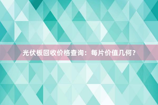 光伏板回收价格查询：每片价值几何？