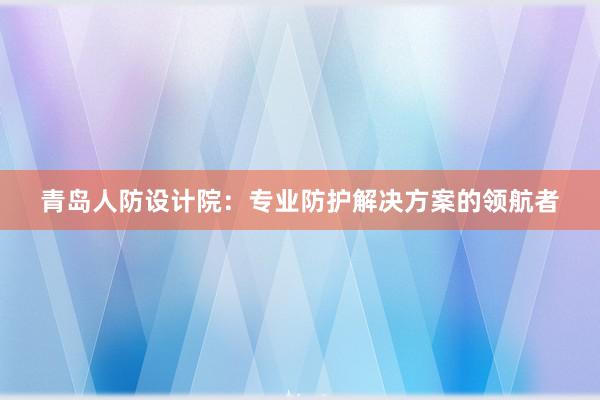 青岛人防设计院：专业防护解决方案的领航者